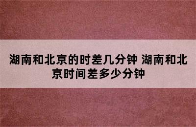 湖南和北京的时差几分钟 湖南和北京时间差多少分钟